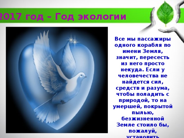 2017 год – Год экологии Все мы пассажиры одного корабля по имени Земля, значит, пересесть из него просто некуда. Если у человечества не найдется сил, средств и разума, чтобы поладить с природой, то на умершей, покрытой пылью, безжизненной Земле стоило бы, пожалуй, установить надгробный камень с такой скорбной надписью: “Каждый хотел лучшего для себя» А.Экзюпе 