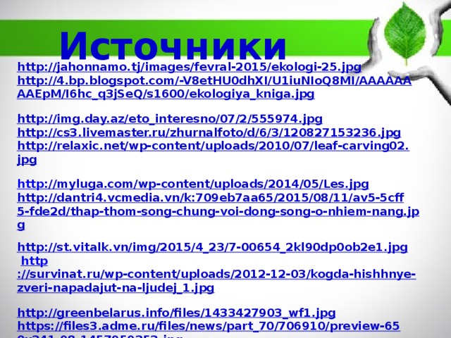 Источники http://jahonnamo.tj/images/fevral-2015/ekologi-25.jpg  http://4.bp.blogspot.com/-V8etHU0dhXI/U1iuNIoQ8MI/AAAAAAAAEpM/I6hc_q3jSeQ/s1600/ekologiya_kniga.jpg  http://img.day.az/eto_interesno/07/2/555974.jpg  http://cs3.livemaster.ru/zhurnalfoto/d/6/3/120827153236.jpg  http://relaxic.net/wp-content/uploads/2010/07/leaf-carving02.jpg  http ://myluga.com/wp-content/uploads/2014/05/Les.jpg  http://dantri4.vcmedia.vn/k:709eb7aa65/2015/08/11/av5-5cff5-fde2d/thap-thom-song-chung-voi-dong-song-o-nhiem-nang.jpg  http://st.vitalk.vn/img/2015/4_23/7-00654_2kl90dp0ob2e1.jpg   http ://survinat.ru/wp-content/uploads/2012-12-03/kogda-hishhnye-zveri-napadajut-na-ljudej_1.jpg  http://greenbelarus.info/files/1433427903_wf1.jpg  https://files3.adme.ru/files/news/part_70/706910/preview-650x341-98-1457959353.jpg  http://waland.ru/thumbs/mama_leopard_s_detenyshami-2234.jpg  http://animalworld.com.ua/news/Luchshije-fotografii-zhivotnyh-ot-National-Geographic-2-8-12  Гуревич Л. Е., Паршикова И. И. Экология души — путь в будущее человечества [Текст] // Инновационные педагогические технологии: материалы междунар. науч. конф. (г. Казань, октябрь 2014 г.). — Казань: Бук, 2014.    