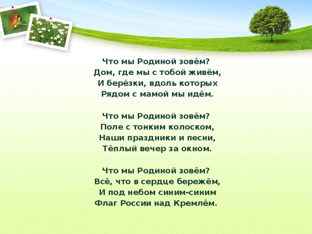 Что мы Родиной зовём?  Дом, где мы с тобой живём,  И берёзки, вдоль которых  Рядом с мамой мы идём.   Что мы Родиной зовём?  Поле с тонким колоском,  Наши праздники и песни,  Тёплый вечер за окном.   Что мы Родиной зовём?  Всё, что в сердце бережём,  И под небом синим-синим  Флаг России над Кремлём. 