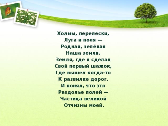 Холмы, перелески, Луга и поля — Родная, зелёная Наша земля. Земля, где я сделал Свой первый шажок, Где вышел когда-то К развилке дорог. И понял, что это Раздолье полей — Частица великой Отчизны моей.  