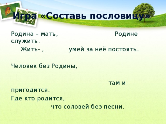 Игра «Составь пословицу» Родина – мать, Родине служить.  Жить- , умей за неё постоять. Человек без Родины,  там и пригодится. Где кто родится,  что соловей без песни. 