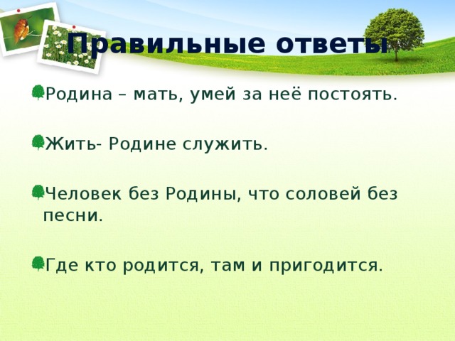 Правильные ответы Родина – мать, умей за неё постоять. Жить- Родине служить. Человек без Родины, что соловей без песни. Где кто родится, там и пригодится. 