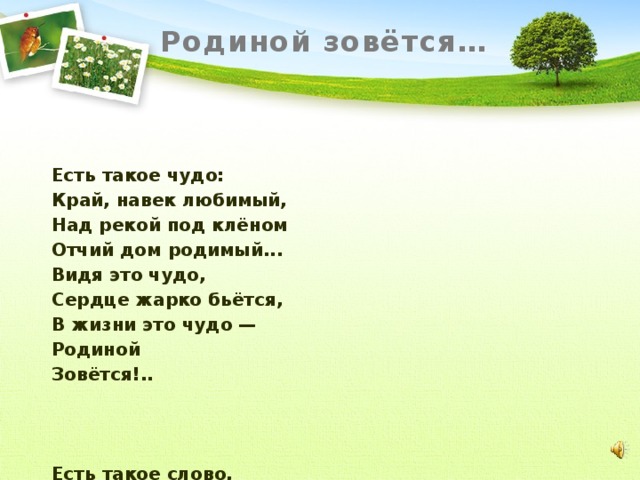 Родиной зовётся…  Есть такое чудо: Край, навек любимый, Над рекой под клёном Отчий дом родимый... Видя это чудо, Сердце жарко бьётся, В жизни это чудо — Родиной Зовётся!..    Есть такое слово, Нет его дороже: В нём — поля и горы, В нём — сады и рощи... Вспомнив это слово, Сердце сладко бьётся, В жизни это слово — Родиной Зовётся!  