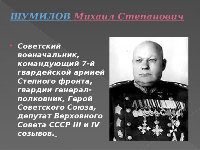 ШУМИЛОВ  Михаил Степанович   Советский военачальник, командующий 7-й гвардейской армией Степного фронта, гвардии генерал-полковник, Герой Советского Союза, депутат Верховного Совета СССР III и IV созывов.  