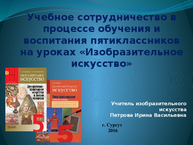Учебное сотрудничество в процессе обучения и воспитания пятиклассников на уроках «Изобразительное искусство» Учитель изобразительного искусства Петрова Ирина Васильевна г. Сургут 2016  