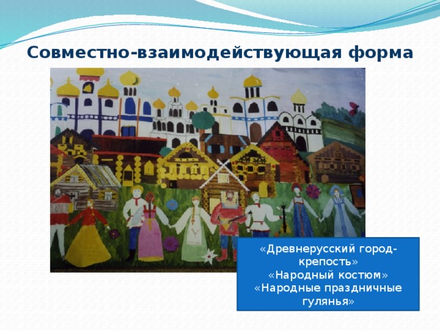 Совместно-взаимодействующая форма   «Древнерусский город-крепость» «Народный костюм» «Народные праздничные гулянья» 