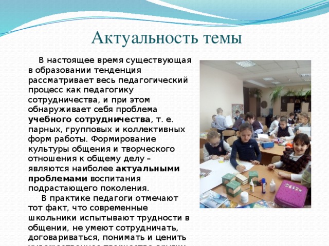 Актуальность темы   В настоящее время существующая в образовании тенденция рассматривает весь педагогический процесс как педагогику сотрудничества, и при этом обнаруживает себя проблема учебного сотрудничества , т. е. парных, групповых и коллективных форм работы. Формирование культуры общения и творческого отношения к общему делу – являются наиболее актуальными проблемами воспитания подрастающего поколения.  В практике педагоги отмечают тот факт, что современные школьники испытывают трудности в общении, не умеют сотрудничать, договариваться, понимать и ценить художественное творчество других. 