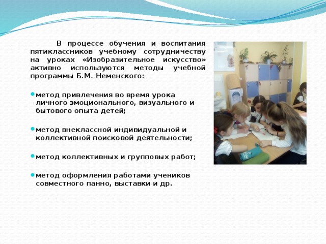 В процессе обучения и воспитания пятиклассников учебному сотрудничеству на уроках «Изобразительное искусство» активно используются методы учебной программы Б.М. Неменского:  метод привлечения во время урока личного эмоционального, визуального и бытового опыта детей;  метод внеклассной индивидуальной и коллективной поисковой деятельности;  метод коллективных и групповых работ;  метод оформления работами учеников совместного панно, выставки и др. 