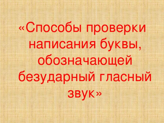 «Способы проверки написания буквы, обозначающей безударный гласный звук» 
