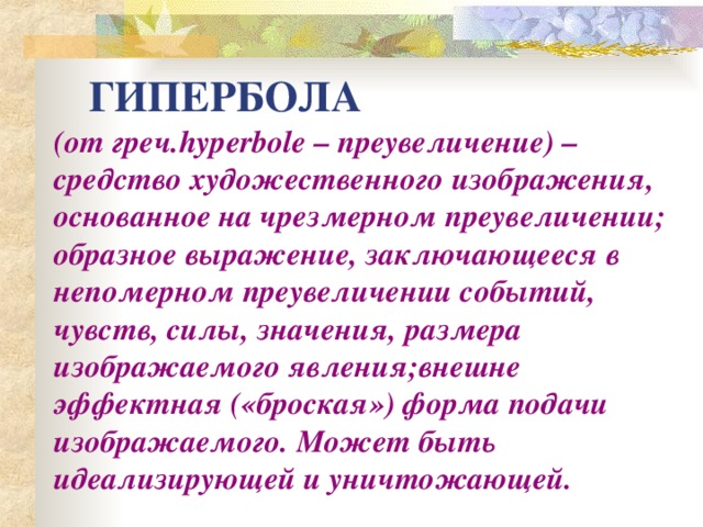 ГИПЕРБОЛА (от греч. hyperbole – преувеличение) –средство художественного изображения, основанное на чрезмерном преувеличении; образное выражение, заключающееся в непомерном преувеличении событий, чувств, силы, значения, размера изображаемого явления;внешне эффектная («броская») форма подачи изображаемого. Может быть идеализирующей и уничтожающей. 