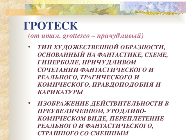 ГРОТЕСК (от итал. grottesco – причудливый) ТИП ХУДОЖЕСТВЕННОЙ ОБРАЗНОСТИ, ОСНОВАННЫЙ НА ФАНТАСТИКЕ, СХЕМЕ, ГИПЕРБОЛЕ, ПРИЧУДЛИВОМ СОЧЕТАНИИ ФАНТАСТИЧЕСКОГО И РЕАЛЬНОГО, ТРАГИЧЕСКОГО И КОМИЧЕСКОГО, ПРАВДОПОДОБИЯ И КАРИКАТУРЫ ИЗОБРАЖЕНИЕ ДЕЙСТВИТЕЛЬНОСТИ В ПРЕУВЕЛИЧЕННОМ, УРОДЛИВО-КОМИЧЕСКОМ ВИДЕ, ПЕРЕПЛЕТЕНИЕ РЕАЛЬНОГО И ФАНТАСТИЧЕСКОГО, СТРАШНОГО СО СМЕШНЫМ 