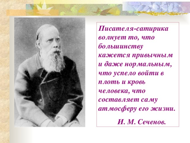 Писателя-сатирика волнует то, что большинству кажется привычным и даже нормальным, что успело войти в плоть и кровь человека, что составляет саму атмосферу его жизни.  И. М. Сеченов. 