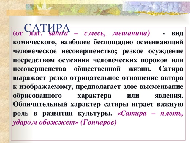 САТИРА (от лат. s atura – смесь, мешанина)   - вид комического, наиболее беспощадно осмеивающий человеческое несовершенство; резкое осуждение посредством осмеяния человеческих пороков или несовершенств а общественной жизни. Сатира выражает резко отрицательное отношение автора к изображаемому, предполагает злое высмеивание обрисованного характера или явления. Обличительный характер сатиры играет важную роль в развитии культуры.  « Сатира – плеть, ударом обожжет» (Гончаров)  