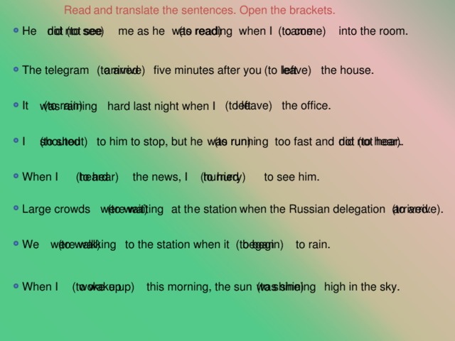 Read and translate the sentences. Open the brackets. When I came not (to see) was reading did not see into the room. (to come) me as he when I He (to read) (to arrive) five minutes after you (to leave) the house. arrived left The telegram left It the office. (to rain) (to leave) was raining hard last night when I did not hear. was running not (to hear). (to run) too fast and to him to stop, but he shouted I (to shout) hurried When I heard (to hear) the news, I (to hurry) to see him. Large crowds (to wait) at the station when the Russian delegation were waiting (to arrive). arrived.  to the station when it were walking began (to walk) We (to begin)  to rain. was shining  woke up  high in the sky. (to shine) (to wake up) this morning, the sun 