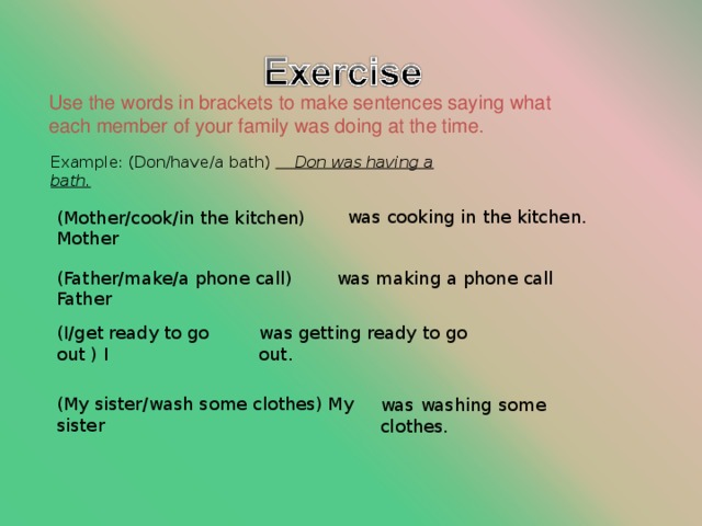 Use the words in brackets to make sentences saying what each member of your family was doing at the time. Example: (Don/have/a bath)  Don was having a bath. was cooking in the kitchen. (Mother/cook/in the kitchen) Mother (Father/make/a phone call) Father was making a phone call (I/get ready to go out ) I was getting ready to go out. (My sister/wash some clothes) My sister was washing some clothes. 