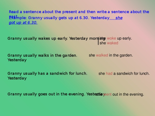 Read a sentence about the present and then write a sentence about the past. Example: Granny usually gets up at 6.30. Yesterday  she got up at 6.30. she woke up early. she waked Granny usually wakes up early. Yesterday morning she walked in the garden. Granny usually walks in the garden. Yesterday Granny usually has a sandwich for lunch. Yesterday she had a sandwich for lunch. Сделаешь правильно сам а то я не знаю Granny usually  goes out in the evening. Yesterday she went out in the evening.  