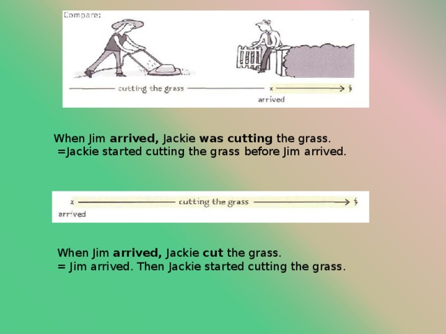 When Jim arrived, Jackie was cutting the grass.  =Jackie started cutting the grass before Jim arrived. When Jim arrived, Jackie cut the grass. = Jim arrived. Then Jackie started cutting the grass. 