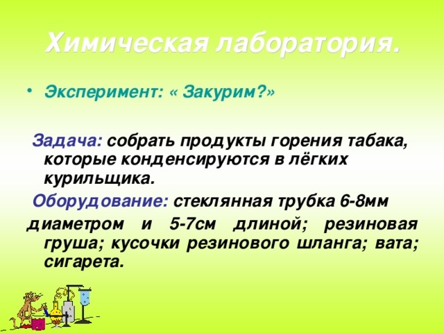 Химическая лаборатория. Эксперимент: « Закурим?»   Задача:  собрать продукты горения табака, которые конденсируются в лёгких курильщика.  Оборудование:  стеклянная трубка 6-8мм диаметром и 5-7см длиной; резиновая груша; кусочки резинового шланга; вата; сигарета.  