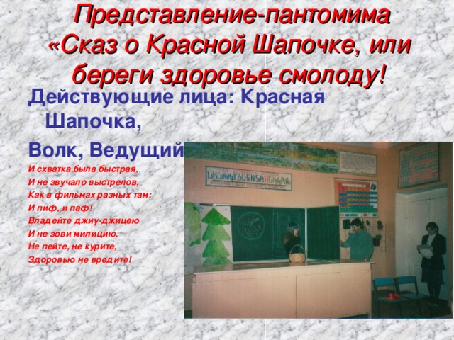  Представление-пантомима «Сказ о Красной Шапочке, или береги здоровье смолоду! Действующие лица: Красная Шапочка, Волк, Ведущий. И схватка была быстрая, И не звучало выстрелов, Как в фильмах разных там: И пиф, и паф! Владейте джиу-джицею И не зови милицию. Не пейте, не курите, Здоровью не вредите! 