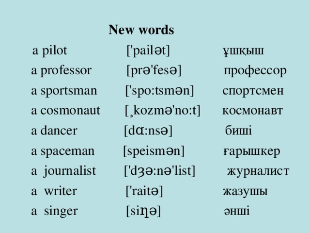  New words  a pilot ['pailǝt] ұшқыш  New words  a pilot ['pailǝt] ұшқыш  a professor [prǝ'fesǝ] профессор  a sportsman ['spo:tsmǝn] спортсмен  a cosmonaut [¸kozmǝ'no:t] космонавт  a dancer  [dɑ:nsǝ] биші  a spaceman [speismǝn] ғарышкер  a journalist ['dȝǝ:nǝ'list] журналист  a writer ['raitǝ] жазушы  a singer [siƞǝ] әнші 