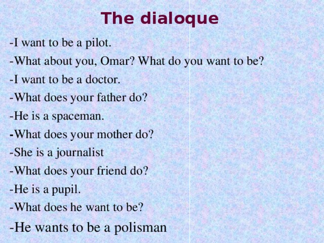 The dialoque -I want to be a pilot. -What about you, Omar? What do you want to be? -I want to be a doctor. -What does your father do? -He is a spaceman. - What does your mother do? -She is a journalist -What does your friend do? -He is a pupil. -What does he want to be? -He wants to be a polisman 