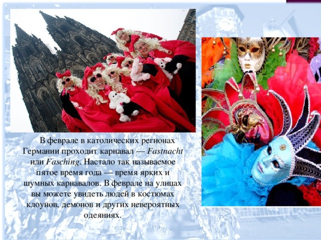  В феврале в католических регионах Германии проходит карнавал — Fastnacht или Fasching . Настало так называемое пятое время года — время ярких и шумных карнавалов. В феврале на улицах вы можете увидеть людей в костюмах клоунов, демонов и других невероятных одеяниях. 