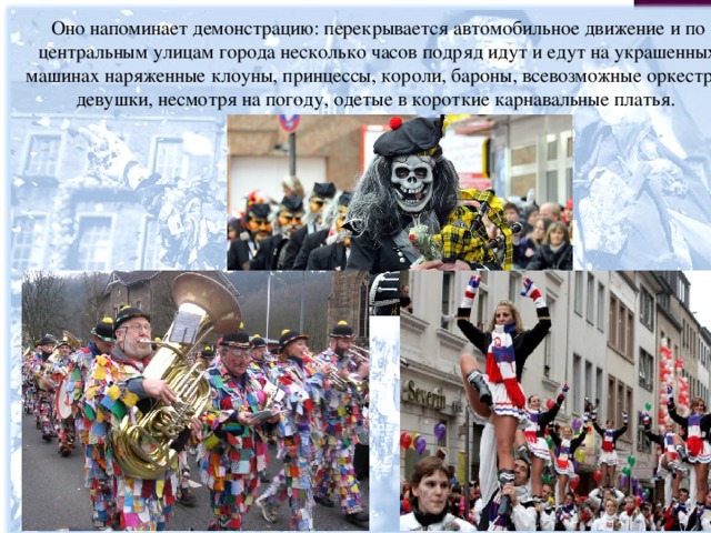 Оно напоминает демонстрацию: перекрывается автомобильное движение и по центральным улицам города несколько часов подряд идут и едут на украшенных машинах наряженные клоуны, принцессы, короли, бароны, всевозможные оркестры, девушки, несмотря на погоду, одетые в короткие карнавальные платья. 