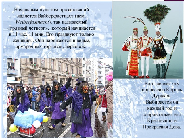 Начальным пунктом празднований является Вайберфастнахт (нем. Weiberfastnacht ), так называемый «грязный четверг», который начинается в 11 час. 11 мин. Его празднуют только женщины. Они наряжаются в ведьм, ярмарочных торговок, чертовок. Возглавляет эту процессию Король Дураков. Выбирается он каждый год и сопровождает его Крестьянин и Прекрасная Дева.  