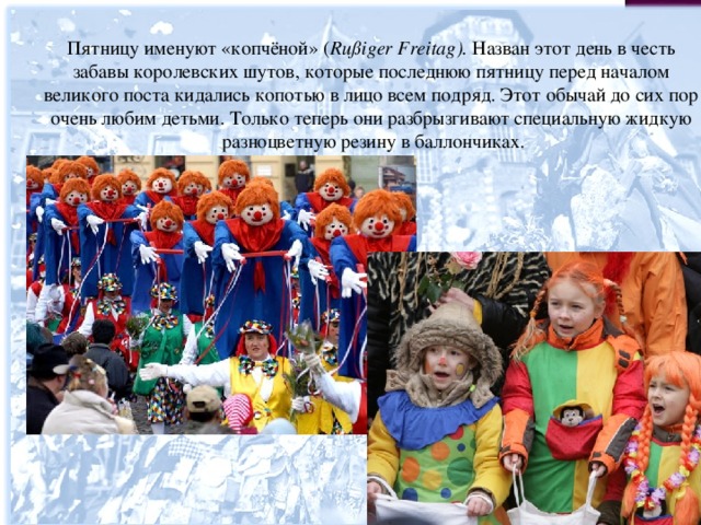 Пятницу именуют «копчёной» ( Rußiger  Freitag ). Назван этот день в честь забавы королевских шутов, которые последнюю пятницу перед началом великого поста кидались копотью в лицо всем подряд. Этот обычай до сих пор очень любим детьми. Только теперь они разбрызгивают специальную жидкую разноцветную резину в баллончиках. 