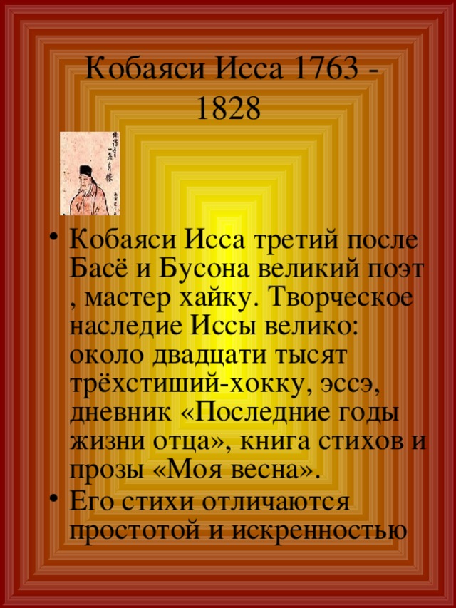 Кобаяси Исса 1763 -  1828 Кобаяси Исса третий после Басё и Бусона великий поэт , мастер хайку. Творческое наследие Иссы велико: около двадцати тысят трёхстиший-хокку, эссэ, дневник «Последние годы жизни отца», книга стихов и прозы «Моя весна». Его стихи отличаются простотой и искренностью 