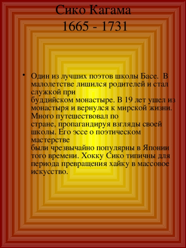 Сико Кагама  1665 - 1731   Один из лучших поэтов школы Басе. В малолетстве лишился родителей и стал служкой при  буддийском монастыре. В 19 лет ушел из монастыря и вернулся к мирской жизни.  Много путешествовал по  стране, пропагандируя взгляды своей школы. Его эссе о поэтическом мастерстве  были чрезвычайно популярны в Японии того времени. Хокку Сико типичны для  периода превращения хайку в массовое искусство. 