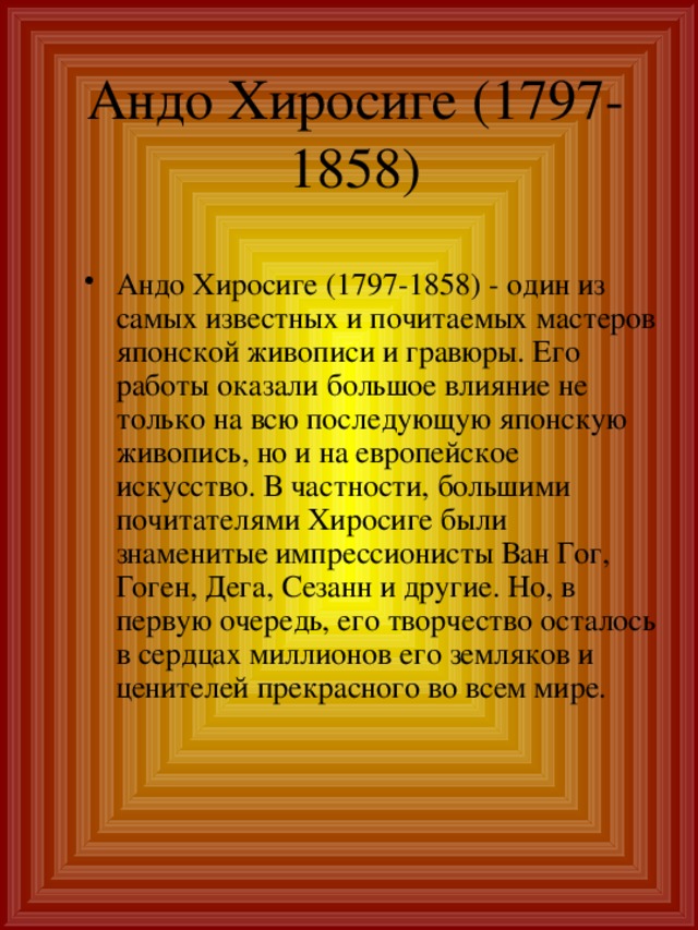 Андо Хиросиге (1797-1858)‏ Андо Хиросиге (1797-1858) - один из самых известных и почитаемых мастеров японской живописи и гравюры. Его работы оказали большое влияние не только на всю последующую японскую живопись, но и на европейское искусство. В частности, большими почитателями Хиросиге были знаменитые импрессионисты Ван Гог, Гоген, Дега, Сезанн и другие. Но, в первую очередь, его творчество осталось в сердцах миллионов его земляков и ценителей прекрасного во всем мире.   