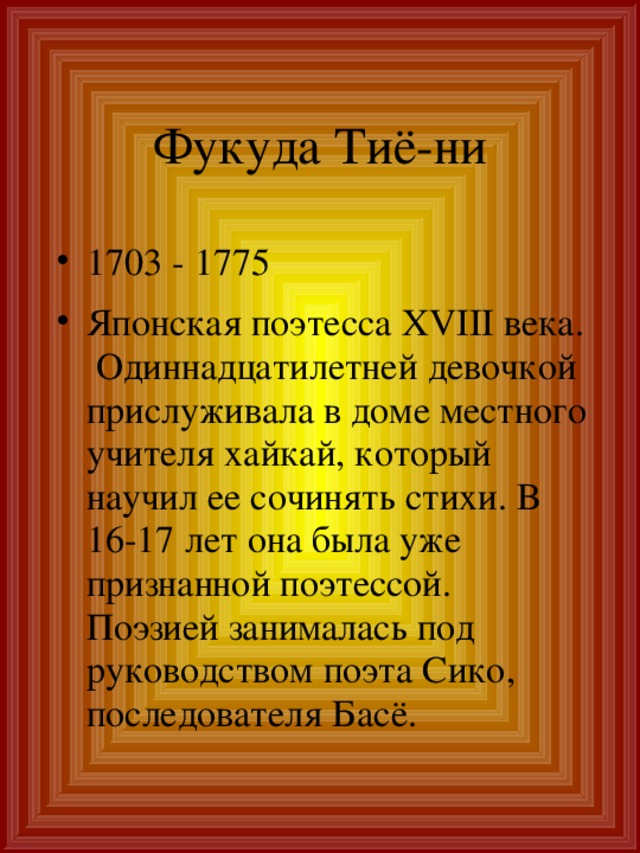 Фукуда Тиё-ни 1703 - 1775 Японская поэтесса XVIII века. Одиннадцатилетней девочкой прислуживала в доме местного учителя хайкай, который научил ее сочинять стихи. В 16-17 лет она была уже признанной поэтессой. Поэзией занималась под руководством поэта Сико, последователя Басё. 
