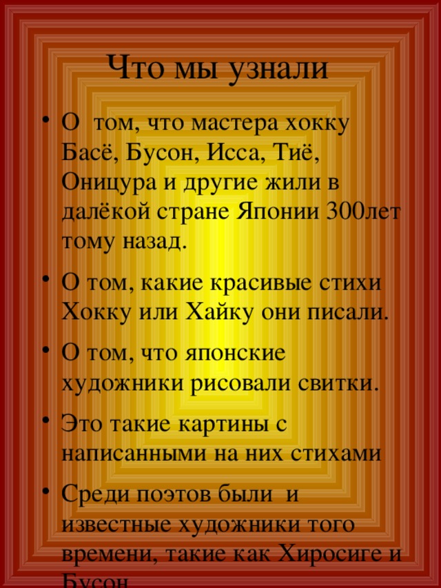 Что мы узнали О том, что мастера хокку Басё, Бусон, Исса, Тиё, Оницура и другие жили в далёкой стране Японии 300лет тому назад. О том, какие красивые стихи Хокку или Хайку они писали. О том, что японские художники рисовали свитки. Это такие картины с написанными на них стихами Среди поэтов были и известные художники того времени, такие как Хиросиге и Бусон 