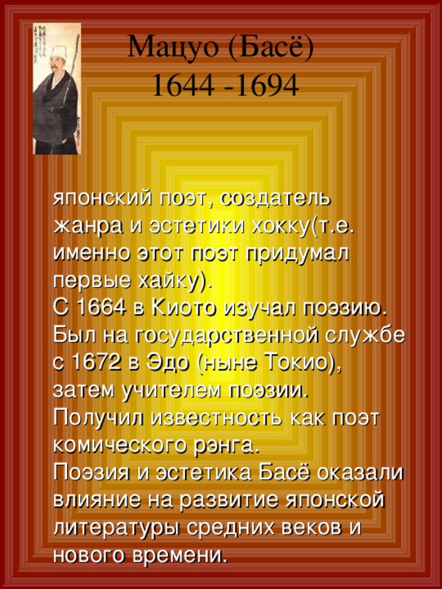 Мацуо (Басё)  1644 -1694     японский поэт, создатель жанра и эстетики хокку(т.е. именно этот поэт придумал первые хайку). С 1664 в Киото изучал поэзию. Был на государственной службе с 1672 в Эдо (ныне Токио), затем учителем поэзии. Получил известность как поэт комического рэнга. Поэзия и эстетика Басё оказали влияние на развитие японской литературы средних веков и нового времени. 