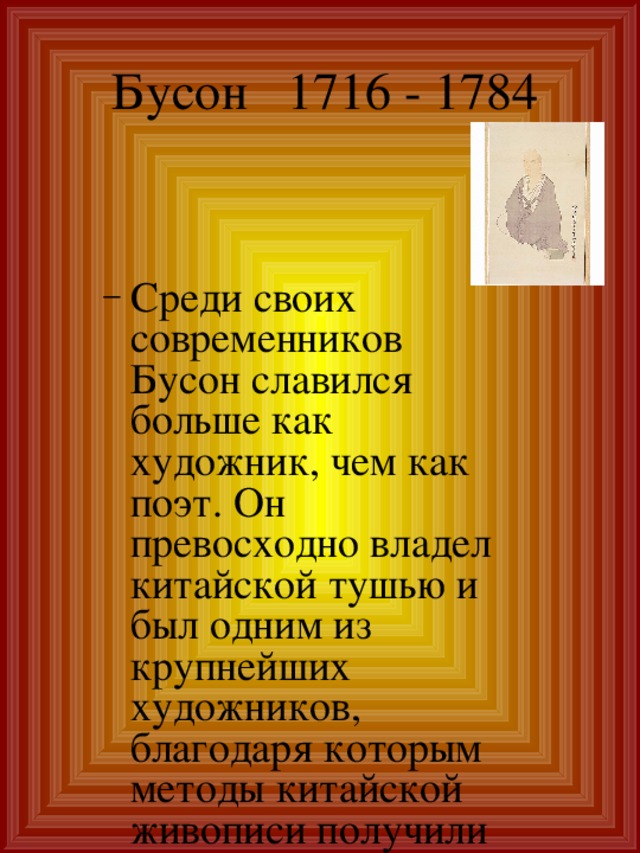 Бусон 1716 - 1784   Среди своих современников Бусон славился больше как художник, чем как поэт. Он превосходно владел китайской тушью и был одним из крупнейших художников, благодаря которым методы китайской живописи получили распространение в Японии. Среди своих современников Бусон славился больше как художник, чем как поэт. Он превосходно владел китайской тушью и был одним из крупнейших художников, благодаря которым методы китайской живописи получили распространение в Японии. 