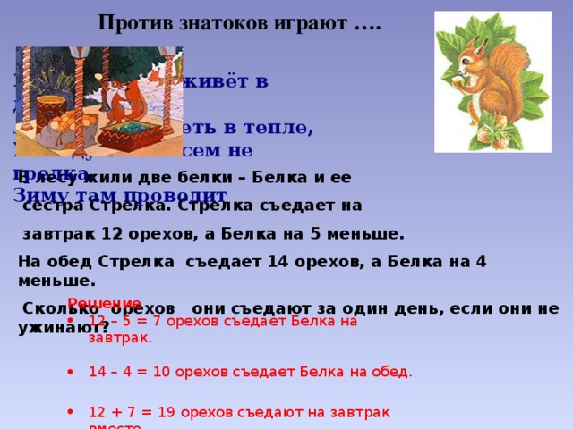 Против знатоков играют …. Зверь пушной живёт в дупле,  Любит там сидеть в тепле,  Хоть дупло совсем не грелка.  Зиму там проводит В лесу жили две белки – Белка и ее  сестра Стрелка. Стрелка съедает на  завтрак 12 орехов, а Белка на 5 меньше. На обед Стрелка съедает 14 орехов, а Белка на 4 меньше.  Сколько орехов они съедают за один день, если они не ужинают? Решение 12 – 5 = 7 орехов съедает Белка на завтрак. 14 – 4 = 10 орехов съедает Белка на обед. 12 + 7 = 19 орехов съедают на завтрак вместе. 11 + 14 = 25 орехов съедают на обед вместе. 19 + 25 = 43 ореха съедают за один день 