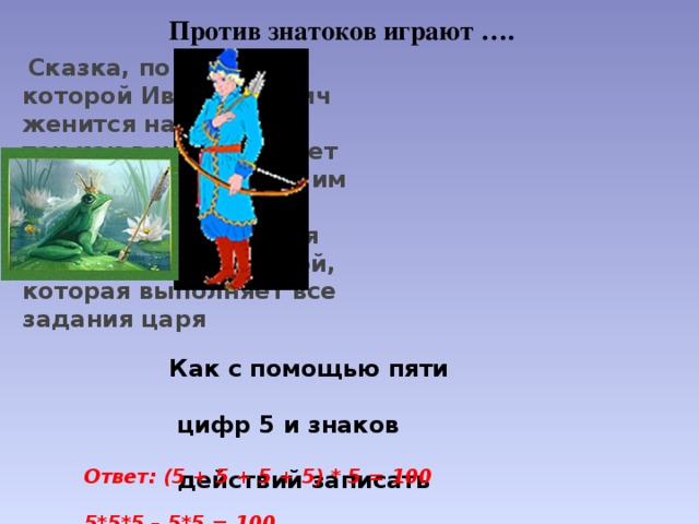 Против знатоков играют ….   Сказка, по сюжету которой Иван Царевич женится на лягушке, так как в неё попадает стрела, выпущенная им по велению отца. Лягушка оказывается Василисой Премудрой, которая выполняет все задания царя Как с помощью пяти   цифр 5 и знаков   действий записать   число 100. Ответ: (5 + 5 + 5 + 5) * 5 = 100  5*5*5 – 5*5 = 100 