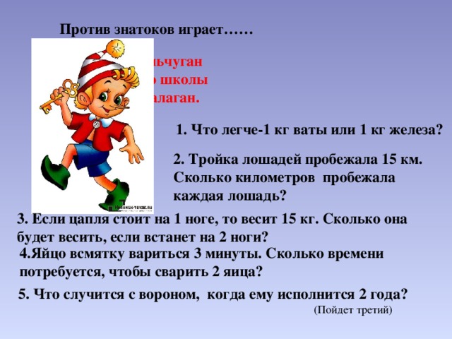 Против знатоков играет…… Деревянный мальчуган Попадает вместо школы В полотняный балаган. 1. Что легче-1 кг ваты или 1 кг железа? 2. Тройка лошадей пробежала 15 км. Сколько километров пробежала каждая лошадь? 3. Если цапля стоит на 1 ноге, то весит 15 кг. Сколько она будет весить, если встанет на 2 ноги? 4.Яйцо всмятку вариться 3 минуты. Сколько времени потребуется, чтобы сварить 2 яица? 5. Что случится с вороном, когда ему исполнится 2 года? (Пойдет третий) 