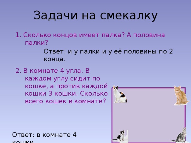 Задачи на смекалку 1. Сколько концов имеет палка? А половина палки? Ответ: и у палки и у её половины по 2 конца. 2. В комнате 4 угла. В каждом углу сидит по кошке, а против каждой кошки 3 кошки. Сколько всего кошек в комнате? Ответ: в комнате 4 кошки. 