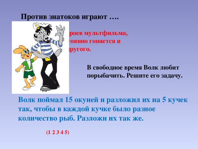  Против знатоков играют …. Ребята, назовите героев мультфильма, где один герой постоянно гоняется и грозится поймать другого. В свободное время Волк любит порыбачить. Решите его задачу. Волк поймал 15 окуней и разложил их на 5 кучек так, чтобы в каждой кучке было разное количество рыб. Разложи их так же. (1 2 3 4 5) 