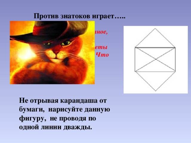 Против знатоков играет….. Ну а это домашнее животное, которое помогло своему хозяину вырваться из нищеты и жениться на принцессе. Что это за животное? Не отрывая карандаша от бумаги, нарисуйте данную фигуру, не проводя по одной линии дважды. 