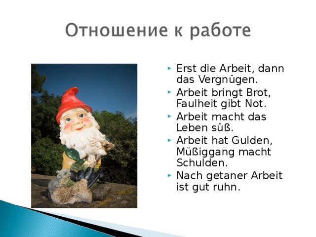 Erst die Arbeit, dann das Vergnügen. Arbeit bringt Brot, Faulheit gibt Not. Arbeit macht das Leben süß. Arbeit hat Gulden, Müßiggang macht Schulden. Nach getaner Arbeit ist gut ruhn.   