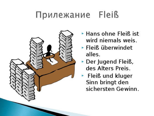 Hans ohne Fleiß ist wird niemals weis. Fleiß überwindet alles. Der Jugend Fleiß, des Alters Preis.  Fleiß und kluger Sinn bringt den sichersten Gewinn.   