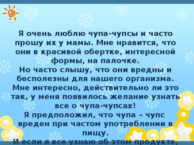 Я очень люблю чупа-чупсы и часто прошу их у мамы. Мне нравится, что они в красивой обертке, интересной формы, на палочке. Но часто слышу, что они вредны и бесполезны для нашего организма. Мне интересно, действительно ли это так, у меня появилось желание узнать все о чупа-чупсах! Я предположил, что чупа – чупс вреден при частом употреблении в пищу. И если я все узнаю об этом продукте, то не буду часто их употреблять в пищу . 
