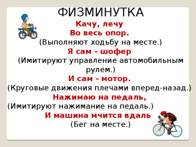 ФИЗМИНУТКА Качу, лечу Во весь опор.  (Выполняют ходьбу на месте.) Я сам - шофер  (Имитируют управление автомобильным рулем.) И сам - мотор.  (Круговые движения плечами вперед-назад.) Нажимаю на педаль,  (Имитируют нажимание на педаль.) И машина мчится вдаль!  (Бег на месте.) 