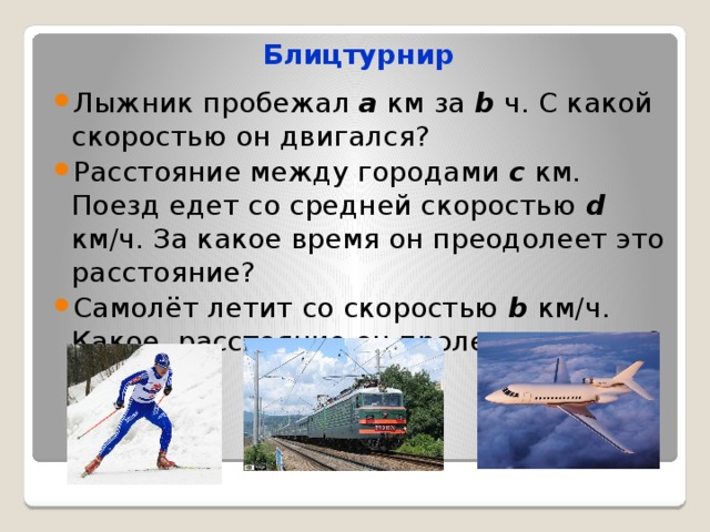 Блицтурнир Лыжник пробежал а км за b ч. С какой скоростью он двигался? Расстояние между городами с км. Поезд едет со средней скоростью d км/ч. За какое время он преодолеет это расстояние? Самолёт летит со скоростью b км/ч. Какое расстояние он пролетит за с ч? 