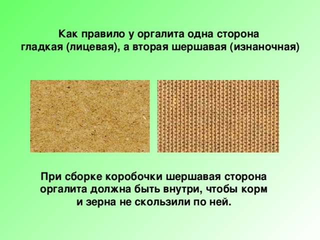 Как правило у оргалита одна сторона  гладкая (лицевая), а вторая шершавая (изнаночная) При сборке коробочки шершавая сторона оргалита должна быть внутри, чтобы корм и зерна не скользили по ней. 