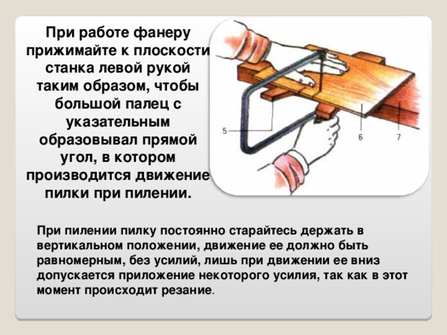 При работе фанеру прижимайте к плоскости станка левой рукой таким образом, чтобы большой палец с указательным образовывал прямой угол, в котором производится движение пилки при пилении. При пилении пилку постоянно старайтесь держать в вертикальном положении, движение ее должно быть равномерным, без усилий, лишь при движении ее вниз допускается приложение некоторого усилия, так как в этот момент происходит резание . 