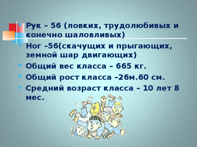 Рук – 56 (ловких, трудолюбивых и конечно шаловливых) Ног –56(скачущих и прыгающих, земной шар двигающих) Общий вес класса – 665 кг. Общий рост класса –26м.60 см. Средний возраст класса – 10 лет 8 мес.   